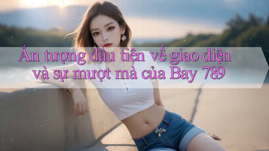 Ấn tượng đầu tiên về giao diện và sự mượt mà của Bay 789