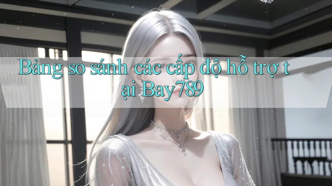 Bảng so sánh các cấp độ hỗ trợ tại Bay789