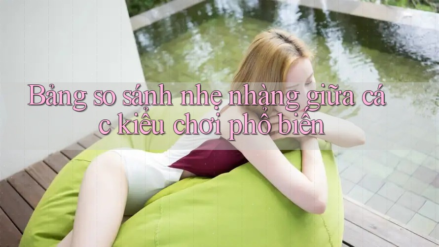 Bảng so sánh nhẹ nhàng giữa các kiểu chơi phổ biến