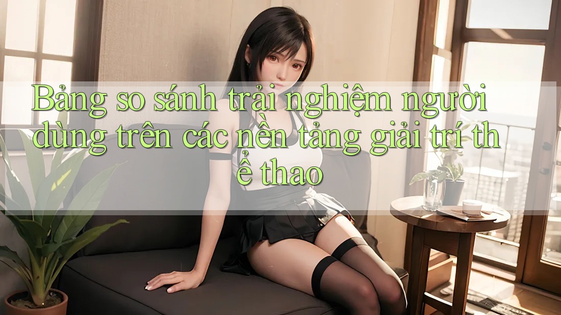 Bảng so sánh trải nghiệm người dùng trên các nền tảng giải trí thể thao