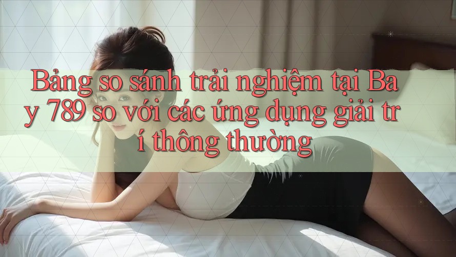 Bảng so sánh trải nghiệm tại Bay 789 so với các ứng dụng giải trí thông thường Bảng so sánh trải nghiệm tại Bay 789 so với các ứng dụng giải trí thông thường