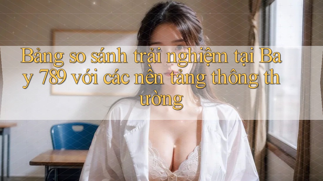 Bảng so sánh trải nghiệm tại Bay 789 với các nền tảng thông thường