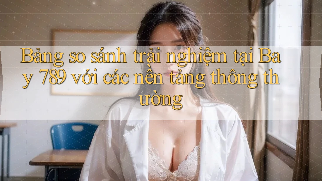 Bảng so sánh trải nghiệm tại Bay 789 với các nền tảng thông thường