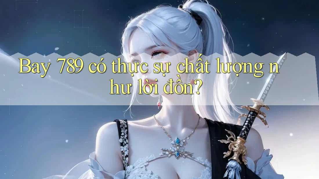 Bay 789 có thực sự chất lượng như lời đồn?