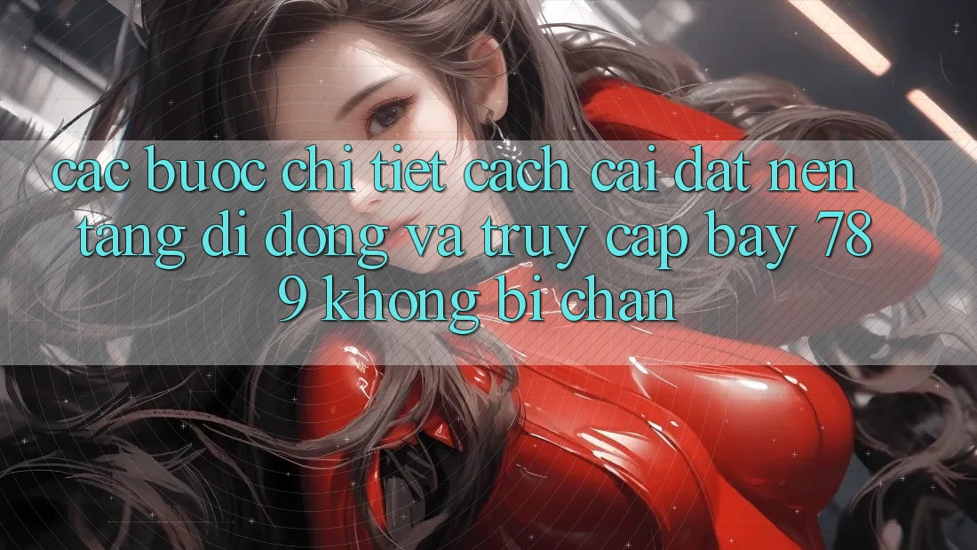 Các bước chi tiết cách cài đặt nền tảng di động và truy cập bay 789 không bị chặn