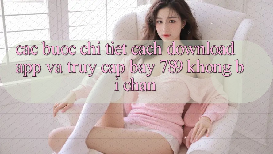 Các bước chi tiết cách download app và truy cập bay 789 không bị chặn