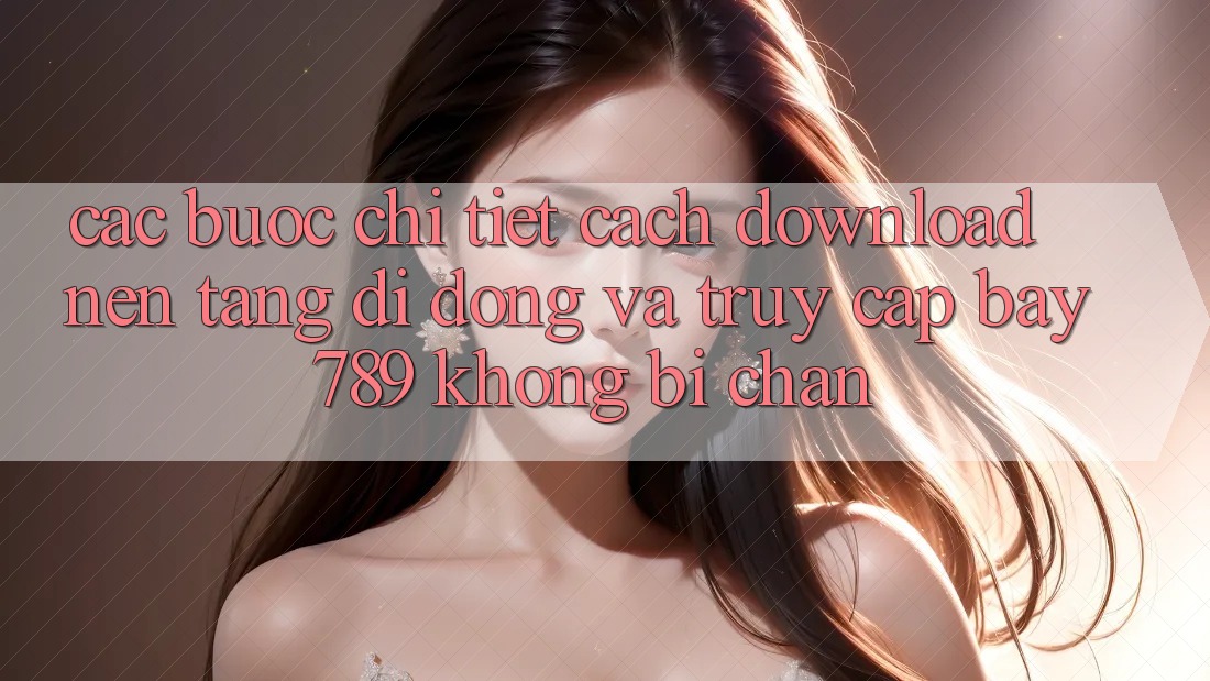 Các bước chi tiết cách download nền tảng di động và truy cập bay 789 không bị chặn