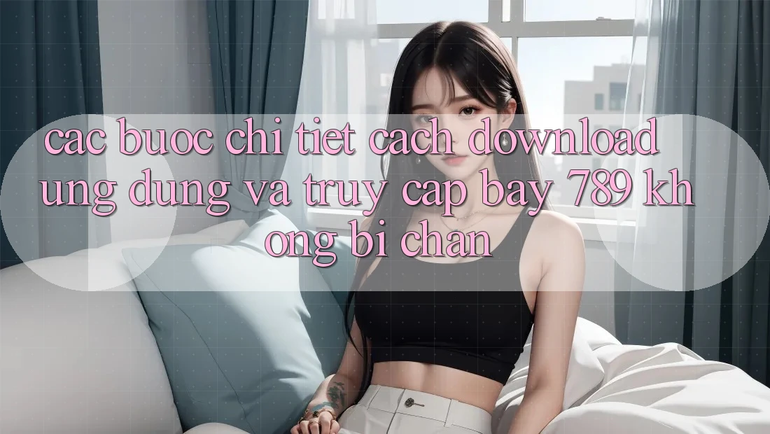 Các bước chi tiết cách download ứng dụng và truy cập bay 789 không bị chặn