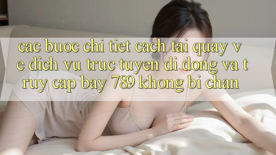 Các bước chi tiết cách tải quay về dịch vụ trực tuyến di động và truy cập bay 789 không bị chặn