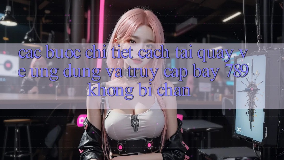 Các bước chi tiết cách tải quay về ứng dụng và truy cập bay 789 không bị chặn