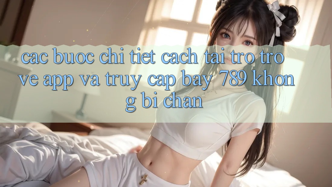Các bước chi tiết cách tải trở trở về app và truy cập bay 789 không bị chặn