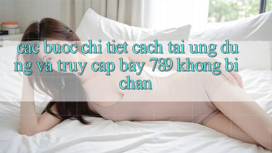 Các bước chi tiết cách tải ứng dụng và truy cập bay 789 không bị chặn