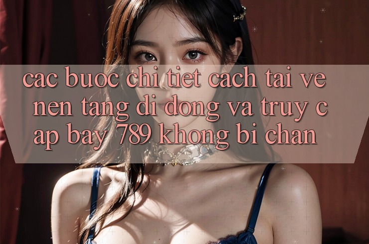 Các bước chi tiết cách tải về nền tảng di động và truy cập bay 789 không bị chặn