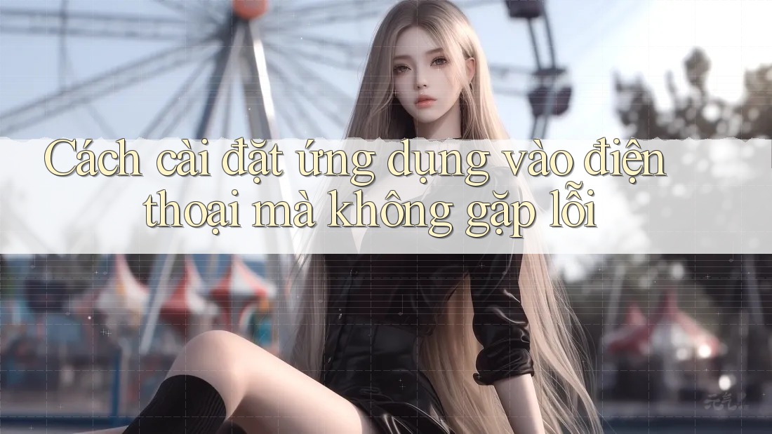 Cách cài đặt ứng dụng vào điện thoại mà không gặp lỗi