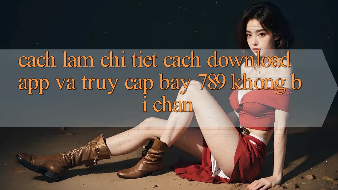 Cách làm chi tiết cách download app và truy cập bay 789 không bị chặn