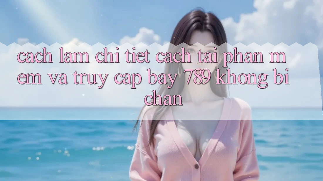 Cách làm chi tiết cách tải phần mềm và truy cập bay 789 không bị chặn
