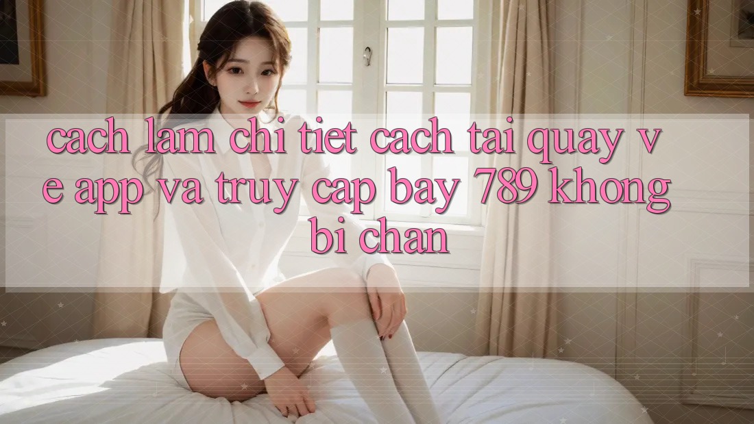 Cách làm chi tiết cách tải quay về app và truy cập bay 789 không bị chặn