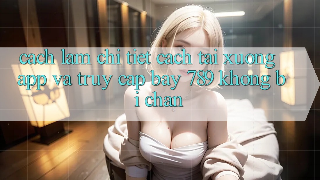 Cách làm chi tiết cách tải xuống app và truy cập bay 789 không bị chặn