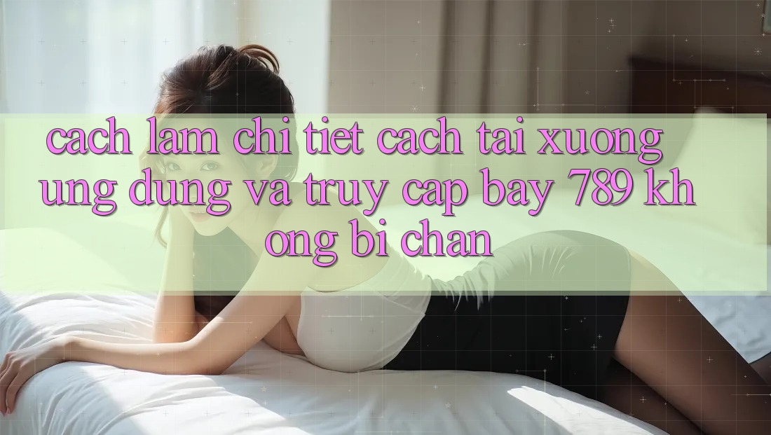 Cách làm chi tiết cách tải xuống ứng dụng và truy cập bay 789 không bị chặn