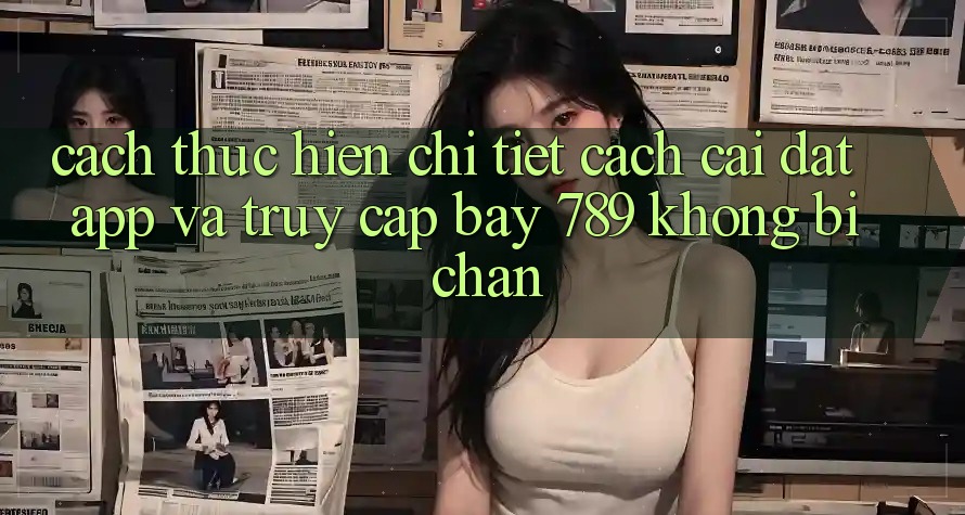 Cách thực hiện chi tiết cách cài đặt app và truy cập bay 789 không bị chặn Cách thực hiện chi tiết cách cài đặt app và truy cập bay 789 không bị chặn
