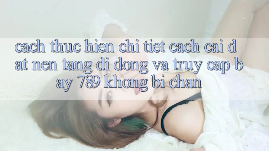 Cách thực hiện chi tiết cách cài đặt nền tảng di động và truy cập bay 789 không bị chặn