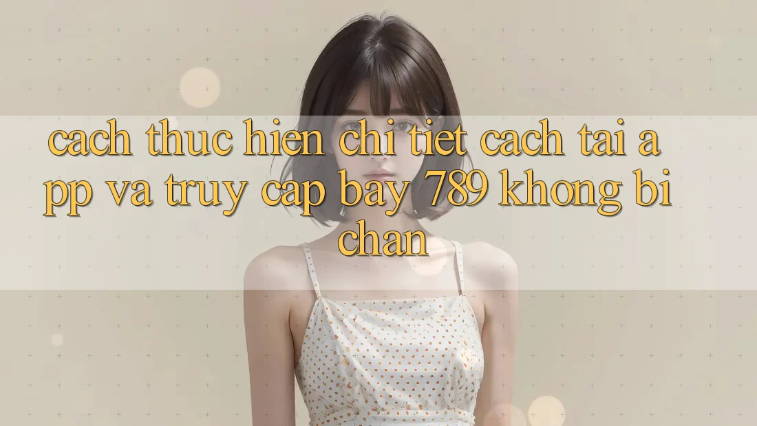 Cách thực hiện chi tiết cách tải app và truy cập bay 789 không bị chặn