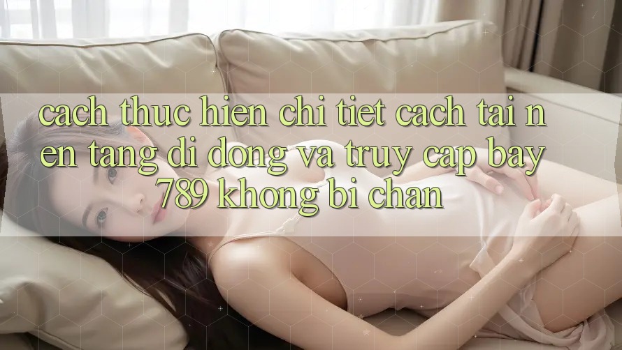Cách thực hiện chi tiết cách tải nền tảng di động và truy cập bay 789 không bị chặn