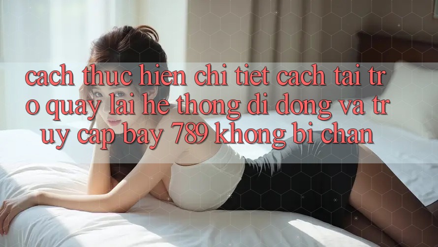 Cách thực hiện chi tiết cách tải trở quay lại hệ thống di động và truy cập bay 789 không bị chặn