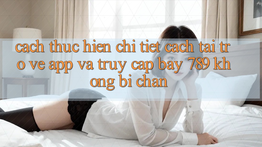 Cách thực hiện chi tiết cách tải trở về app và truy cập bay 789 không bị chặn