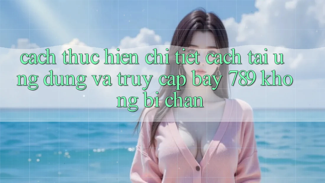 Cách thực hiện chi tiết cách tải ứng dụng và truy cập bay 789 không bị chặn