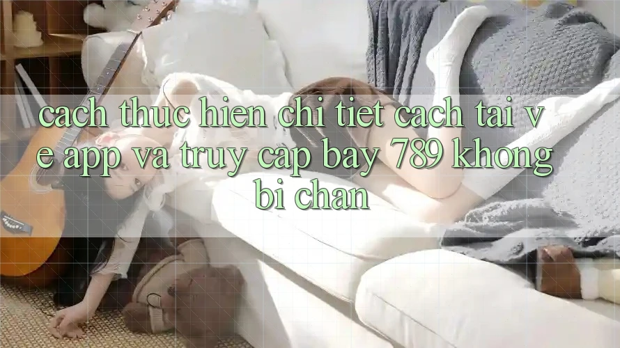 Cách thực hiện chi tiết cách tải về app và truy cập bay 789 không bị chặn Cách thực hiện chi tiết cách tải về app và truy cập bay 789 không bị chặn
