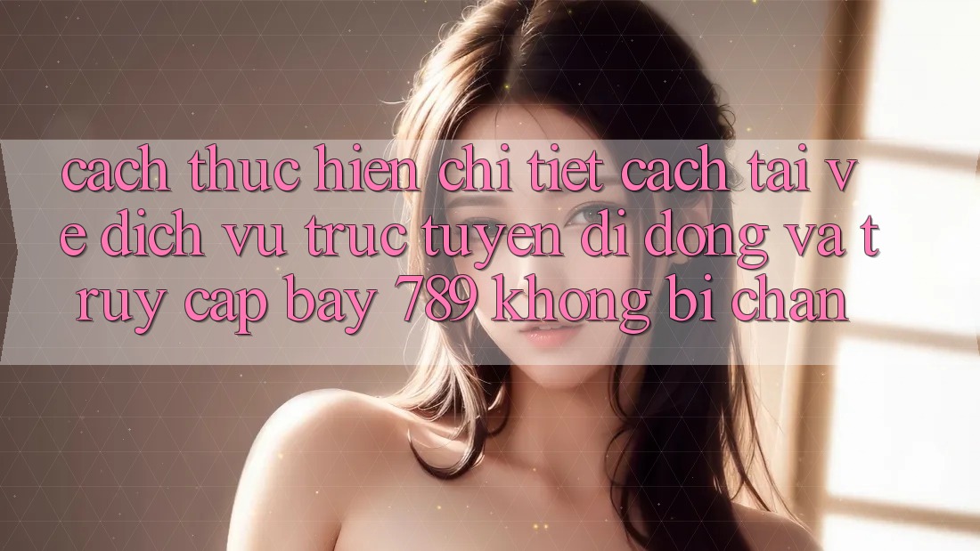 Cách thực hiện chi tiết cách tải về dịch vụ trực tuyến di động và truy cập bay 789 không bị chặn