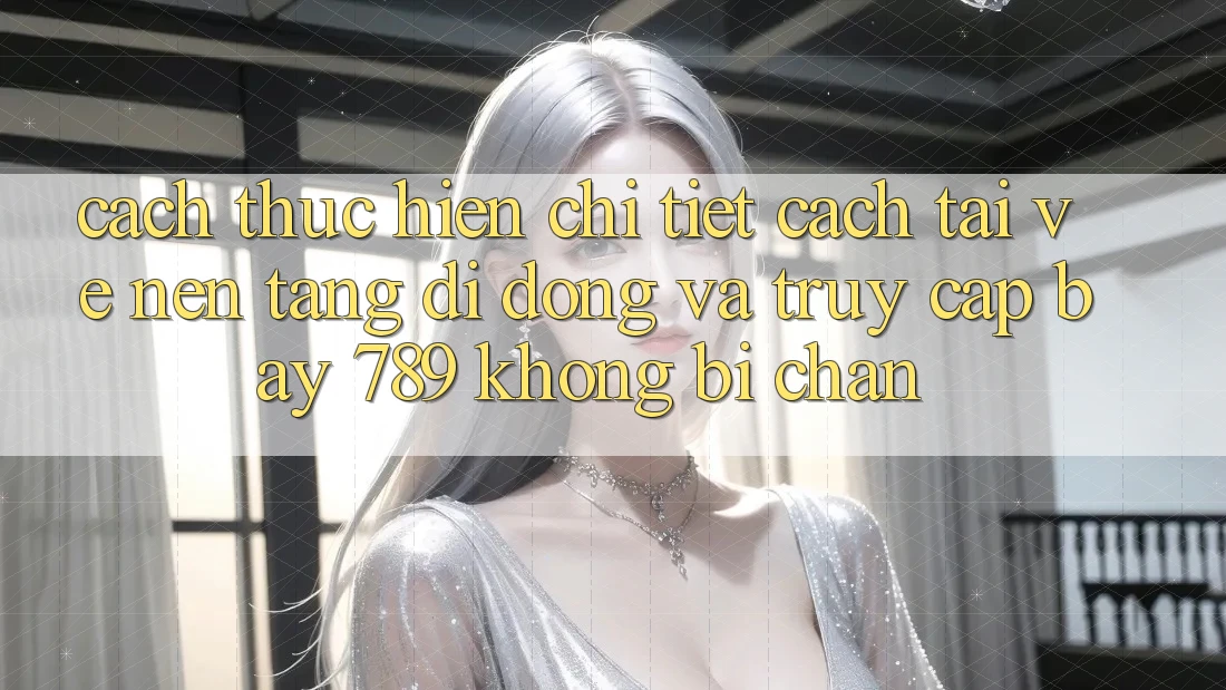 Cách thực hiện chi tiết cách tải về nền tảng di động và truy cập bay 789 không bị chặn