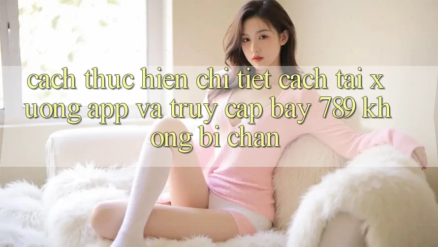Cách thực hiện chi tiết cách tải xuống app và truy cập bay 789 không bị chặn