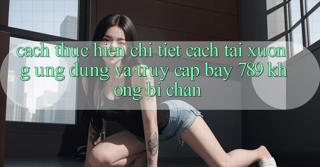 Cách thực hiện chi tiết cách tải xuống ứng dụng và truy cập bay 789 không bị chặn