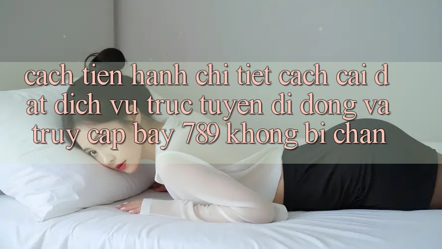 Cách tiến hành chi tiết cách cài đặt dịch vụ trực tuyến di động và truy cập bay 789 không bị chặn Cách tiến hành chi tiết cách cài đặt dịch vụ trực tuyến di động và truy cập bay 789 không bị chặn