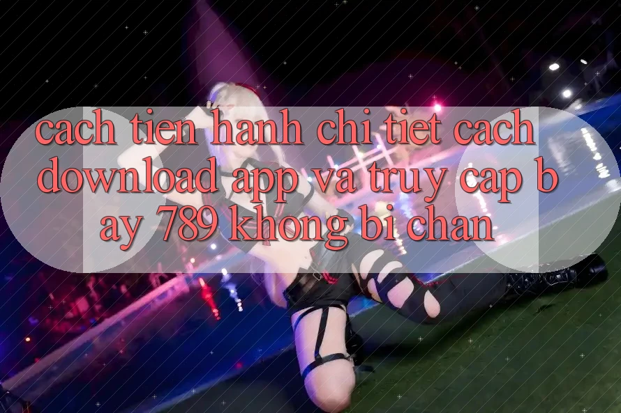 Cách tiến hành chi tiết cách download app và truy cập bay 789 không bị chặn