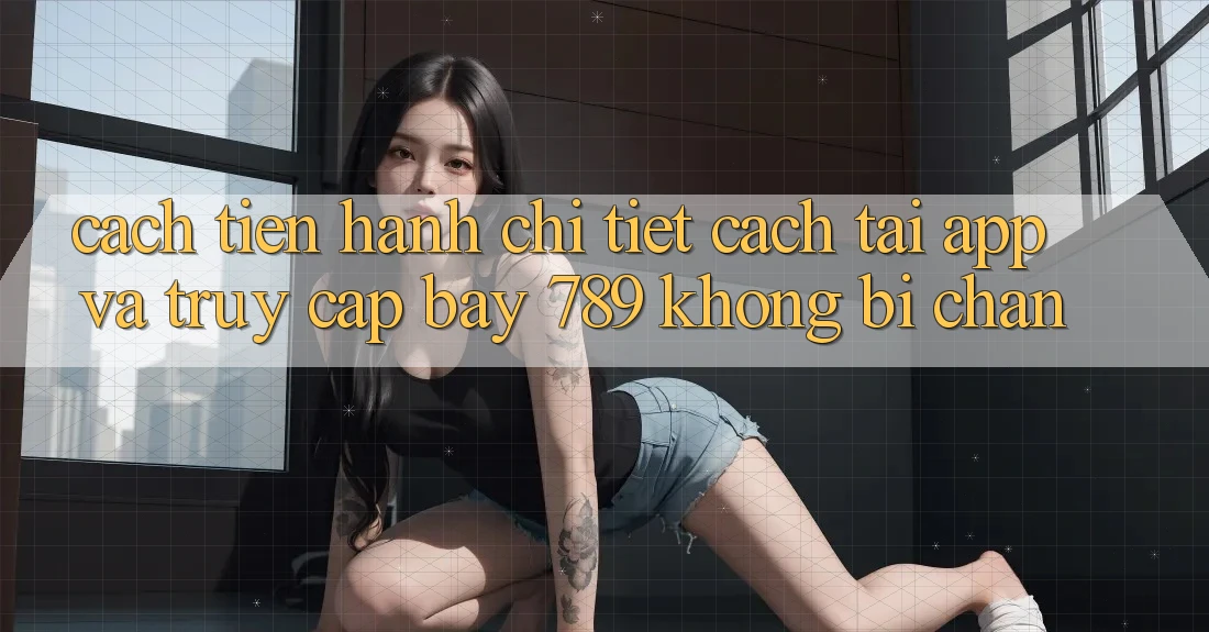 Cách tiến hành chi tiết cách tải app và truy cập bay 789 không bị chặn