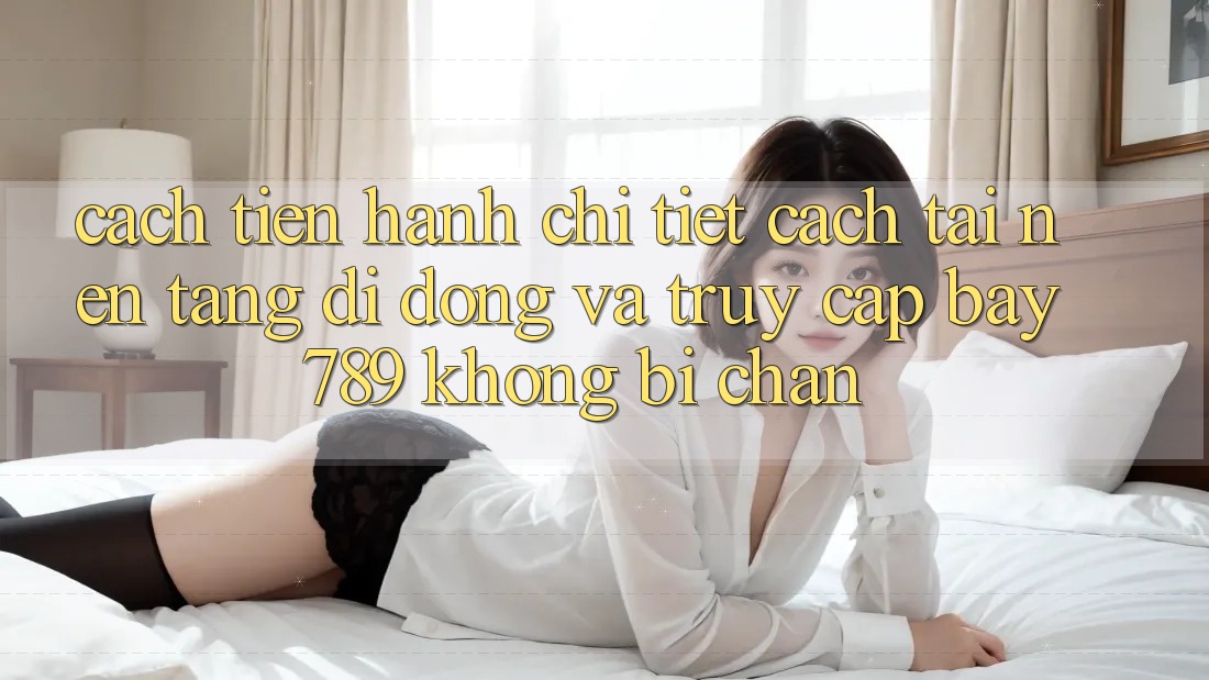 Cách tiến hành chi tiết cách tải nền tảng di động và truy cập bay 789 không bị chặn