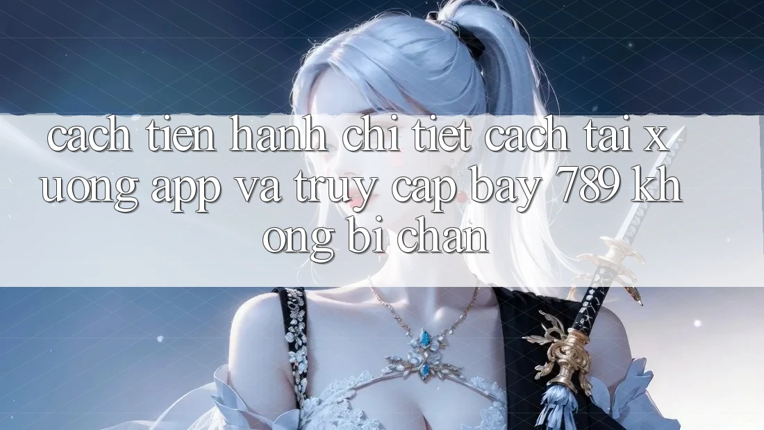 Cách tiến hành chi tiết cách tải xuống app và truy cập bay 789 không bị chặn Cách tiến hành chi tiết cách tải xuống app và truy cập bay 789 không bị chặn