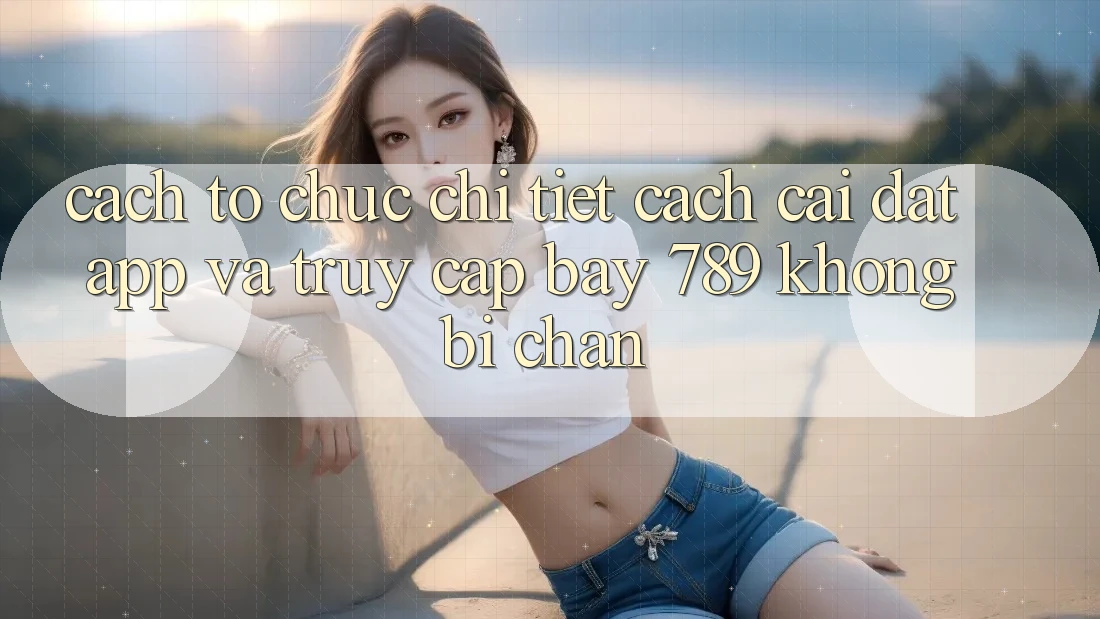 Cách tổ chức chi tiết cách cài đặt app và truy cập bay 789 không bị chặn