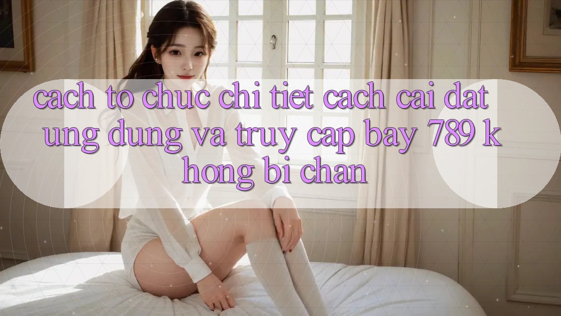 Cách tổ chức chi tiết cách cài đặt ứng dụng và truy cập bay 789 không bị chặn
