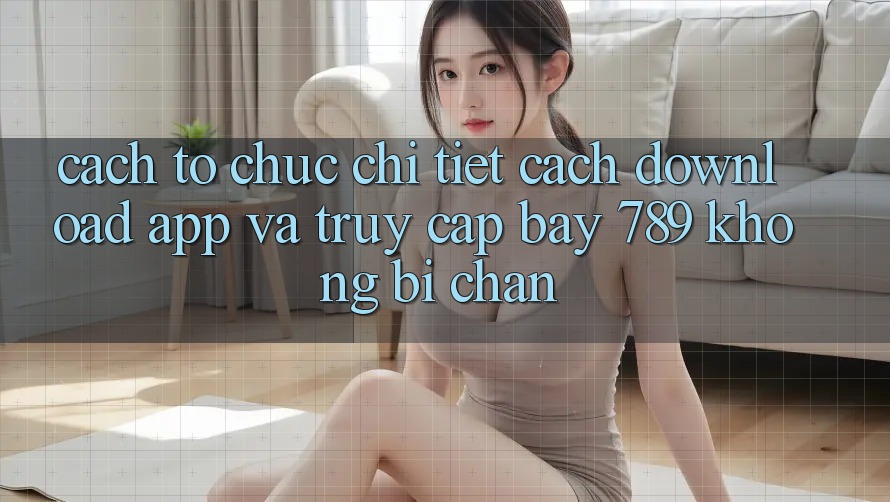 Cách tổ chức chi tiết cách download app và truy cập bay 789 không bị chặn