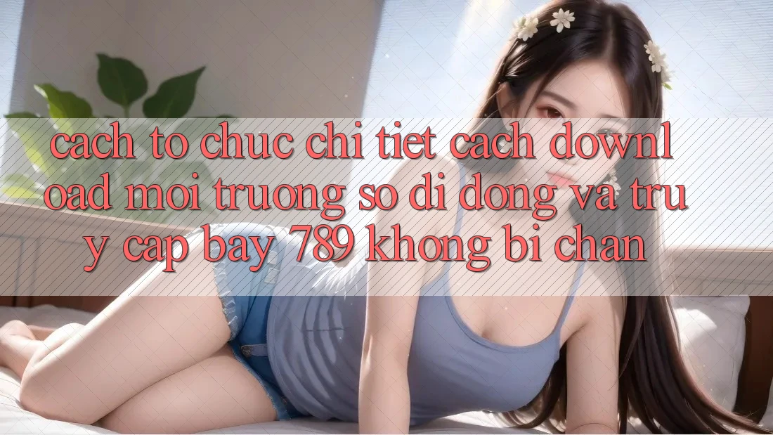 Cách tổ chức chi tiết cách download môi trường số di động và truy cập bay 789 không bị chặn
