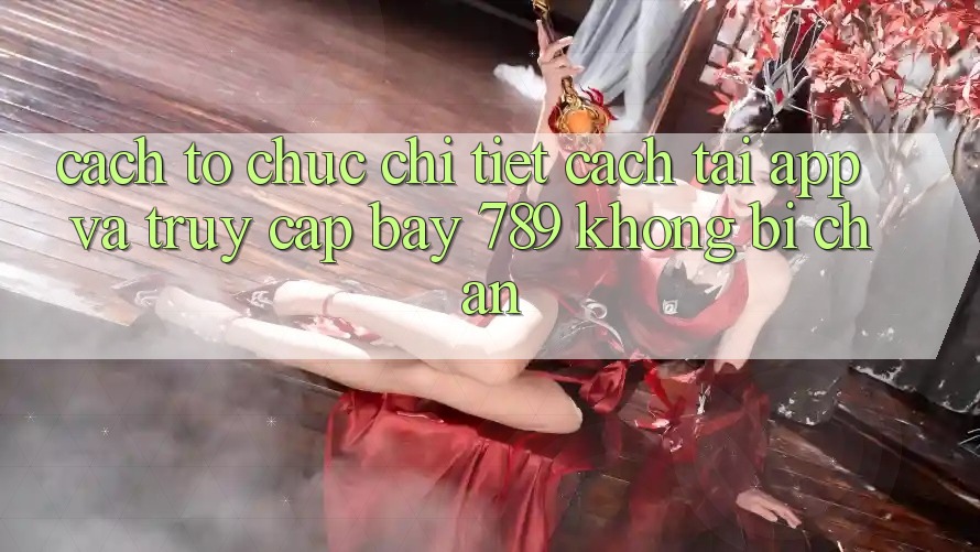 Cách tổ chức chi tiết cách tải app và truy cập bay 789 không bị chặn Cách tổ chức chi tiết cách tải app và truy cập bay 789 không bị chặn
