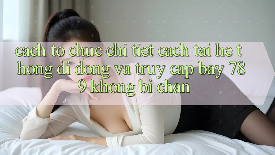 Cách tổ chức chi tiết cách tải hệ thống di động và truy cập bay 789 không bị chặn