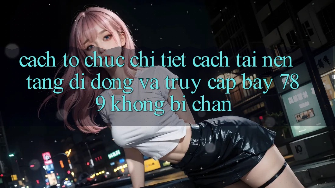 Cách tổ chức chi tiết cách tải nền tảng di động và truy cập bay 789 không bị chặn