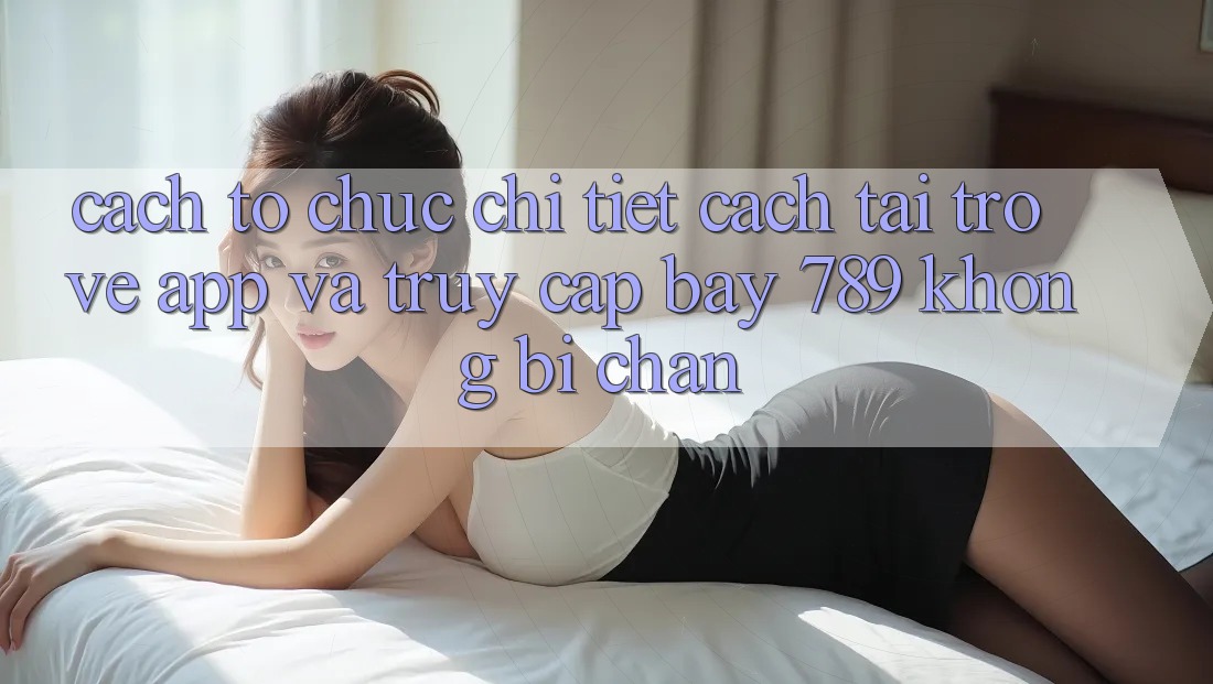 Cách tổ chức chi tiết cách tải trở về app và truy cập bay 789 không bị chặn Cách tổ chức chi tiết cách tải trở về app và truy cập bay 789 không bị chặn