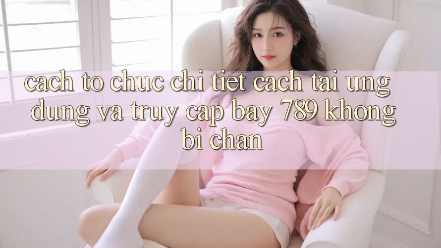 Cách tổ chức chi tiết cách tải ứng dụng và truy cập bay 789 không bị chặn