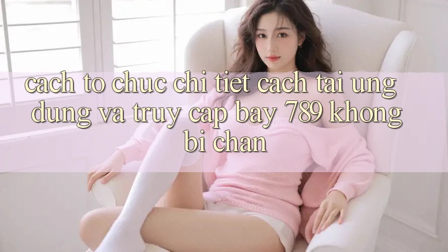 Cách tổ chức chi tiết cách tải ứng dụng và truy cập bay 789 không bị chặn